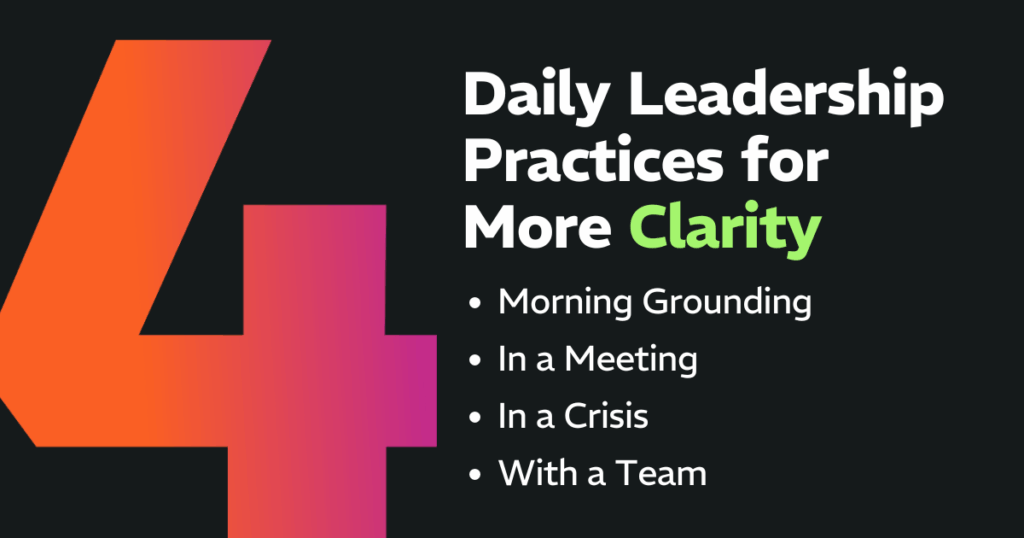 4 Daily Leadership Practices for More Clarity: 
Morning Grounding, In a Meeting, In a Crisis, With a Team