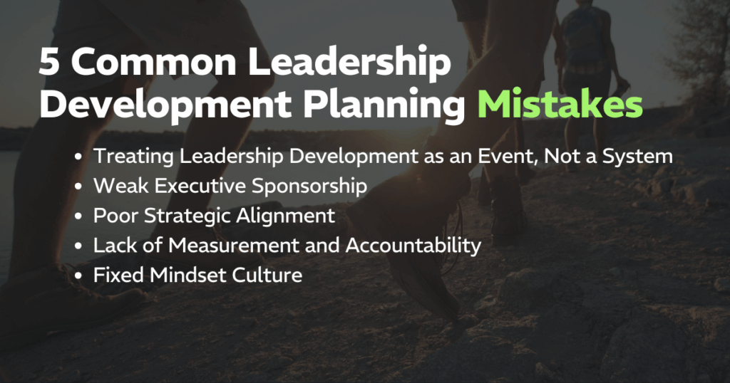 5 Common Leadership Development Planning Mistakes (and How to Avoid Them): 
Treating Leadership Development as an Event, Not a System, Weak Executive Sponsorship, Poor Strategic Alignment, Lack of Measurement and Accountability, and a Fixed Mindset Culture
