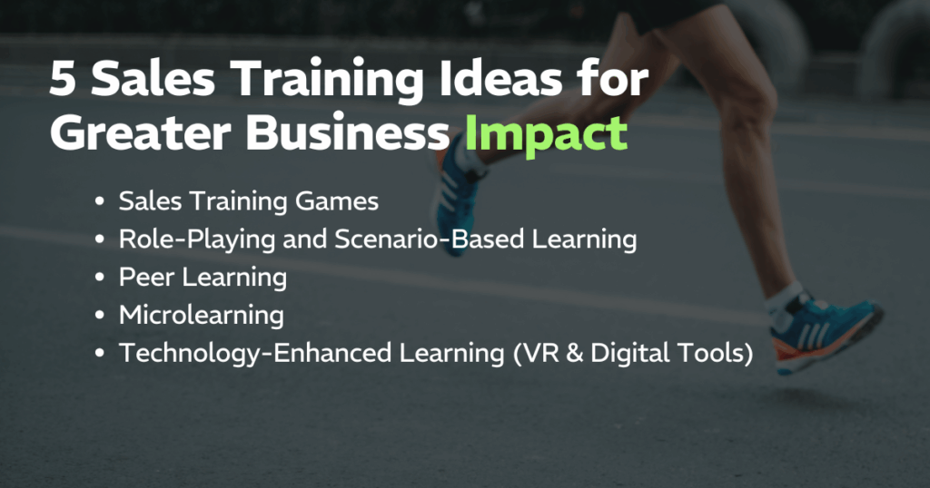 5 Sales Training Ideas for Greater Business Impact: 
Sales Training Games, Role-Playing and Scenario-Based Learning, Peer Learning, Microlearning, Technology-Enhanced Learning (VR & Digital Tools)
