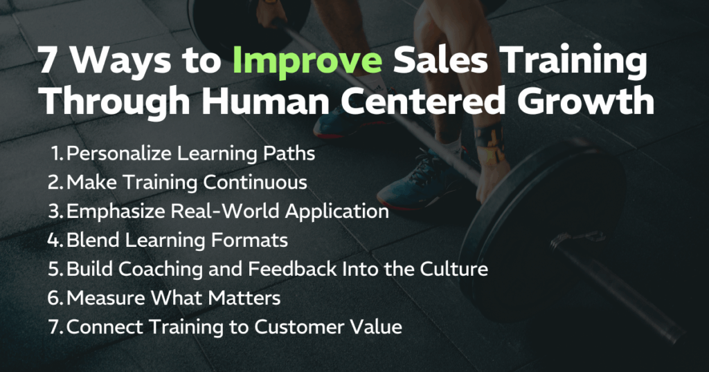 7 Ways to Improve Sales Training Through Human Centered Growth:
Personalize Learning Paths, Make Training Continuous, Emphasize Real-World Application, Blend Learning Formats, Build Coaching and Feedback Into the Culture, Measure What Matters, and Connect Training to Customer Value
