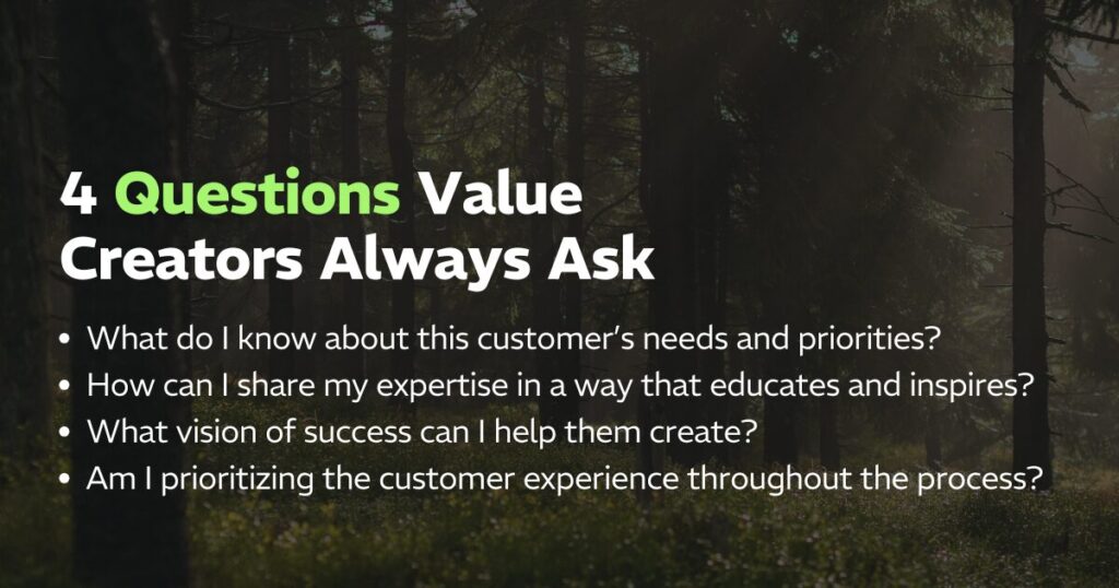 4 Questions Value Creators Always Ask: 
What do I know about this customer’s needs and priorities?
How can I share my expertise in a way that educates and inspires? 
What vision of success can I help them create? 
Am I prioritizing the customer experience throughout the process?
