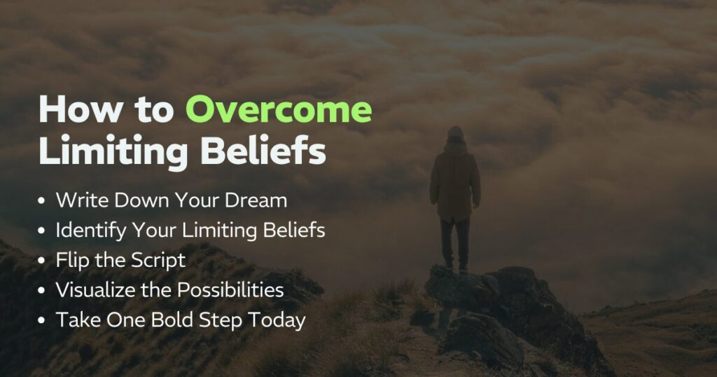 How to Overcome Limiting Beliefs: Write Down Your Dream, Identify Your Limiting Beliefs, Flip the Script, Visualize the Possibilities, and Take One Bold Step Today. 
