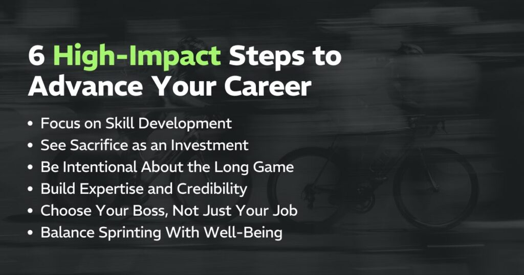 6 High-Impact Steps to Advance Your Career:
Focus on Skill Development, See Sacrifice as an Investment, Be Intentional About the Long Game, Build Expertise and Credibility, Choose Your Boss, Not Just Your Job, Balance Sprinting With Well-Being